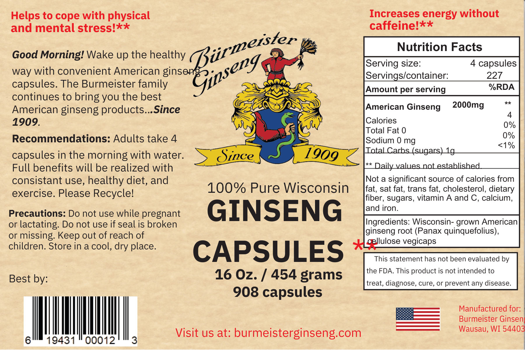Ginseng Capsules helps to cope with physical and mental stress. Good Morning! Wake up the healthy way with convenient American ginseng capsules. The Burmeister family continues to bring you the best American ginseng products since 1909. Recommendations: Adults take 4 capsules in the morning with water. Full benefits will be realized with consisant use, healthy diet, and exercise. Please Recycle!